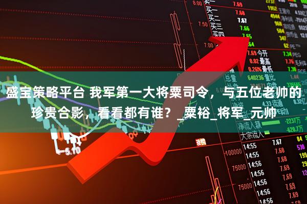 盛宝策略平台 我军第一大将粟司令，与五位老帅的珍贵合影，看看都有谁？_粟裕_将军_元帅