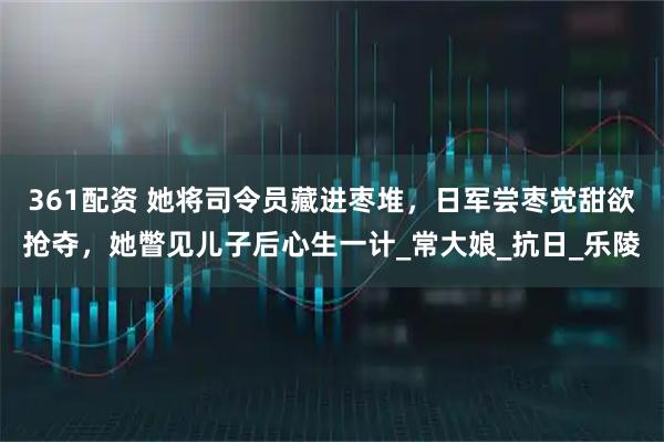 361配资 她将司令员藏进枣堆，日军尝枣觉甜欲抢夺，她瞥见儿子后心生一计_常大娘_抗日_乐陵
