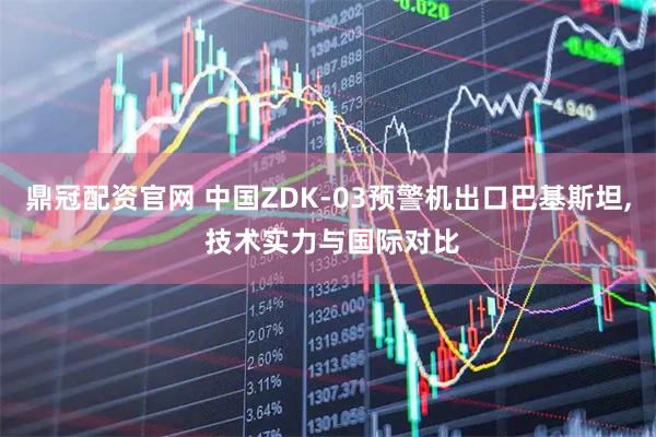 鼎冠配资官网 中国ZDK-03预警机出口巴基斯坦, 技术实力与国际对比