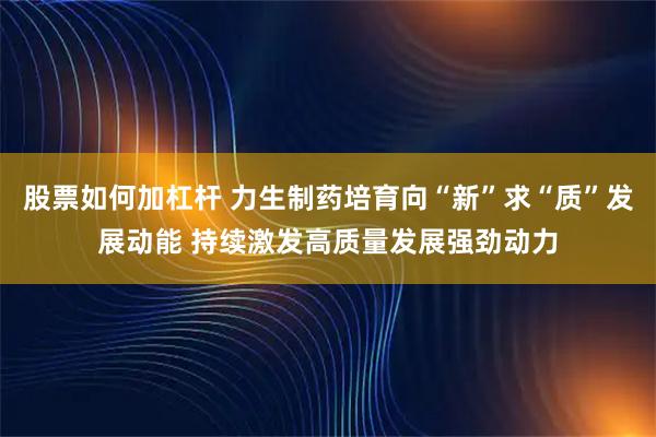 股票如何加杠杆 力生制药培育向“新”求“质”发展动能 持续激发高质量发展强劲动力