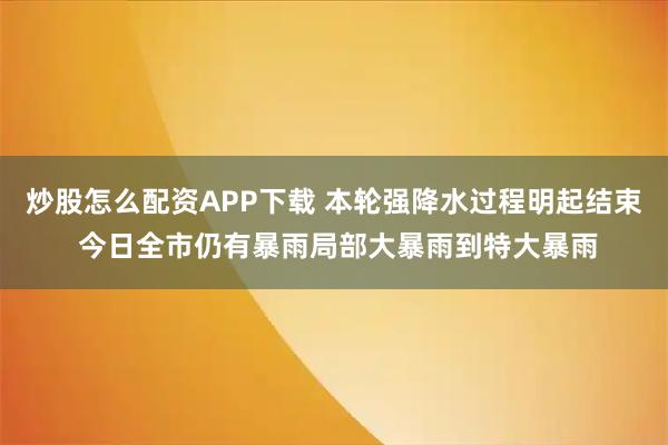 炒股怎么配资APP下载 本轮强降水过程明起结束 今日全市仍有暴雨局部大暴雨到特大暴雨