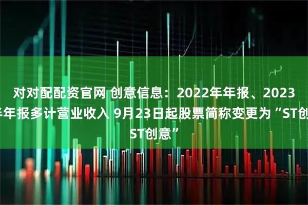对对配配资官网 创意信息：2022年年报、2023年半年报多计营业收入 9月23日起股票简称变更为“ST创意”