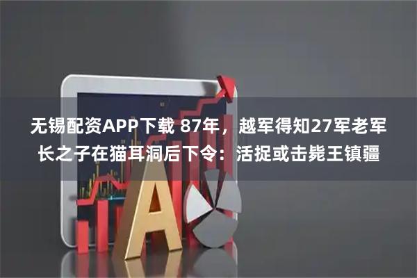 无锡配资APP下载 87年，越军得知27军老军长之子在猫耳洞后下令：活捉或击毙王镇疆