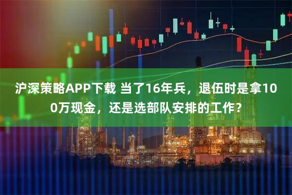 沪深策略APP下载 当了16年兵，退伍时是拿100万现金，还是选部队安排的工作？