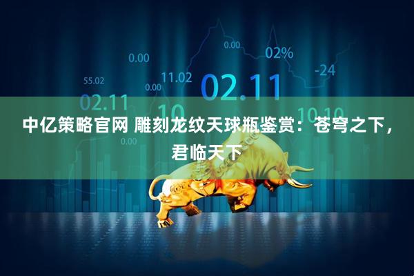 中亿策略官网 雕刻龙纹天球瓶鉴赏：苍穹之下，君临天下