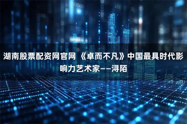 湖南股票配资网官网 《卓而不凡》中国最具时代影响力艺术家——浔陌