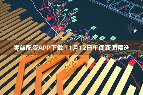 零柒配资APP下载 11月12日午间新闻精选