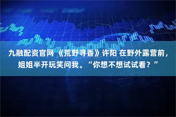 九融配资官网 《荒野寻香》许阳 在野外露营前，姐姐半开玩笑问我。“你想不想试试看？”