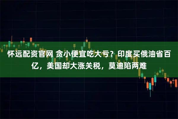 怀远配资官网 贪小便宜吃大亏？印度买俄油省百亿，美国却大涨关税，莫迪陷两难