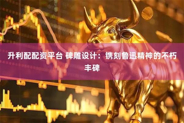 升利配配资平台 碑雕设计：镌刻鲁迅精神的不朽丰碑