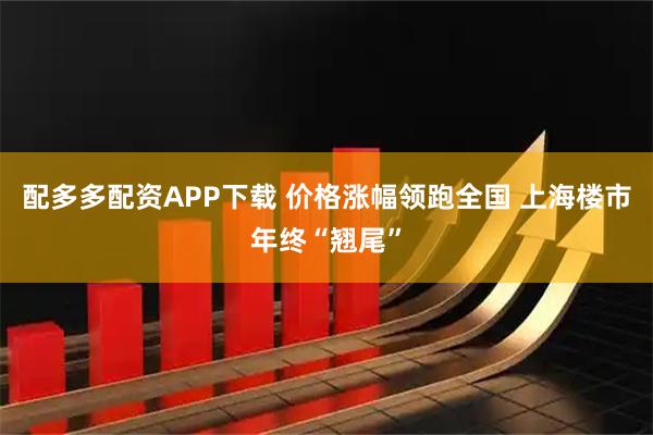 配多多配资APP下载 价格涨幅领跑全国 上海楼市年终“翘尾”