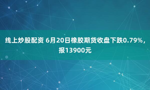 线上炒股配资 6月20日橡胶期货收盘下跌0.79%,报13900元