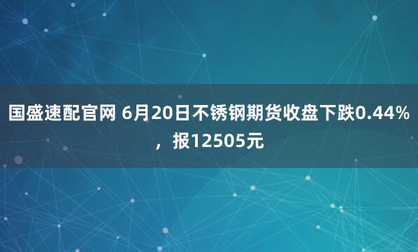 国盛速配官网 6月20日不锈钢期货收盘下跌0.44%，报12505元