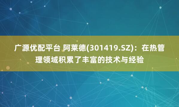 广源优配平台 阿莱德(301419.SZ):在热管理领域积累了丰富的技术与经验