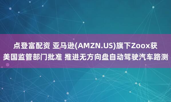 点登富配资 亚马逊(AMZN.US)旗下Zoox获美国监管部门批准 推进无方向盘自动驾驶汽车路测