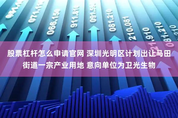 股票杠杆怎么申请官网 深圳光明区计划出让马田街道一宗产业用地 意向单位为卫光生物