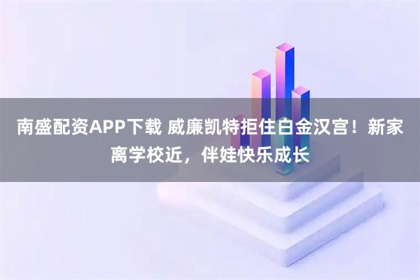 南盛配资APP下载 威廉凯特拒住白金汉宫！新家离学校近，伴娃快乐成长