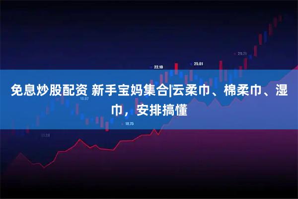 免息炒股配资 新手宝妈集合|云柔巾、棉柔巾、湿巾，安排搞懂