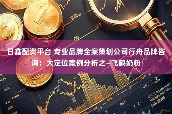 日鑫配资平台 专业品牌全案策划公司行舟品牌咨询：大定位案例分析之—飞鹤奶粉