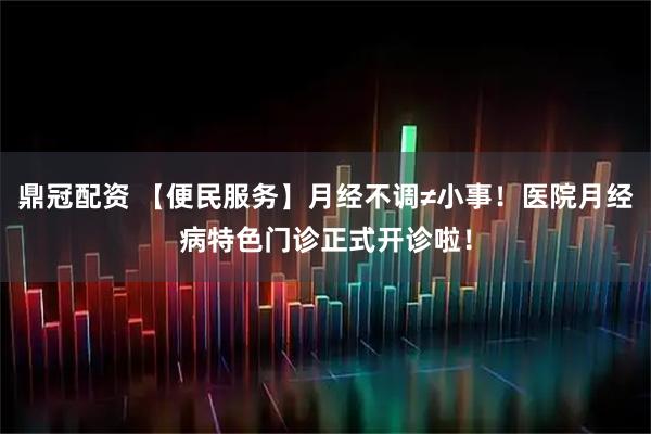 鼎冠配资 【便民服务】月经不调≠小事！医院月经病特色门诊正式开诊啦！