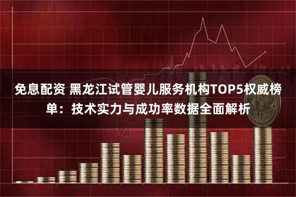 免息配资 黑龙江试管婴儿服务机构TOP5权威榜单：技术实力与成功率数据全面解析