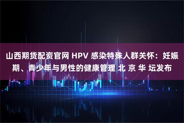 山西期货配资官网 HPV 感染特殊人群关怀:妊娠期、青少年与男性的健康管理 北 京 华 坛发布