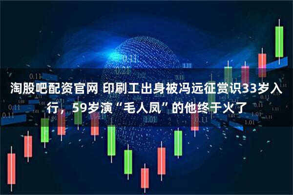 淘股吧配资官网 印刷工出身被冯远征赏识33岁入行，59岁演“毛人凤”的他终于火了