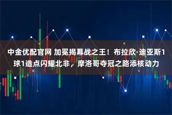 中金优配官网 加冕揭幕战之王！布拉欣·迪亚斯1球1造点闪耀北非，摩洛哥夺冠之路添核动力