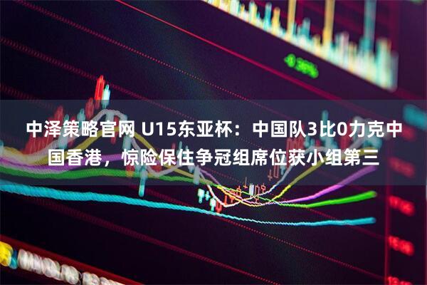 中泽策略官网 U15东亚杯:中国队3比0力克中国香港,惊险保住争冠组席位获小组第三