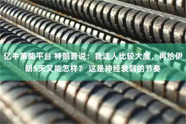 亿牛策略平台 特朗普说：我这人比较大度，再给伊朗5天又能怎样？ 这是神经衰弱的节奏