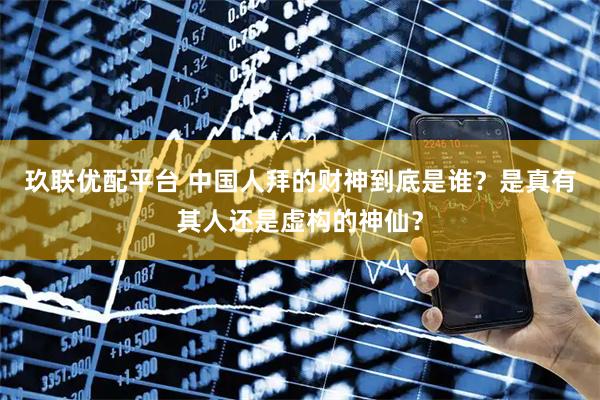 玖联优配平台 中国人拜的财神到底是谁？是真有其人还是虚构的神仙？